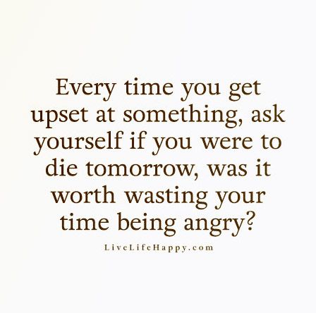 Every time you get upset at something, ask yourself if you were to die tomorrow, was it worth wasting your time being angry?